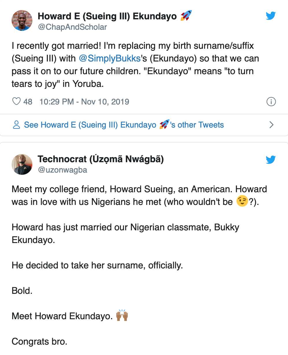American Man Adopts Nigerian Wife’s Surname An American man has decided to add his wife’s surname to his name after marrying a Nigerian woman.  Howard Sueing III Ekundayo, has adopted his Nigerian wife’s surname, Ekundayo. He made this known on his Twitter page.  Howard, whose Twitter bio reveals he is an Engineering Manager at Netflix, tweeted on Sunday that he had recently got married to a Nigerian woman, one Bukky Ekundayo, and that he was changing his surname to hers, so they could pass it on to their children.  He tweeted, “I recently got married! I’m replacing my birth surname/suffix (Sueing III) with @SimplyBukks‘s (Ekundayo) so that we can pass it on to our future children. “Ekundayo” means “to turn tears to joy” in Yoruba. (sic)”  Howard has already changed his name on Twitter to reflect his new surname. His decision has been well received by the Nigerian Twitter community.  A Twitter user, Uzoma Nwagba sharing a screenshot of Howard’s tweet, wrote  “Meet my college friend, Howard Sueing, an American. Howard was in love with us Nigerians he met (who wouldn’t be?). Howard has just married our Nigerian classmate, Bukky Ekundayo. He decided to take her surname, officially. Bold. Meet Howard Ekundayo. Congrats bro.”  Another user,  ‘Sire @SiredOne said, He looks Nigerian already  while Mike J @CodeInBlack wrote “That’s that 🇳🇬 love spirit. Congrats.”