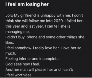 November 3, 2019 "My Girlfriend Might Leave Me Because I Can't Satisfy Her" - Man Cries Out  Popular Nigerian relationship expert, Joro Olumofin, has shared the story of a confused man who is in doubt if his girlfriend would still be with him when the new year (2020) begins.  According to the story he shared, he has been failing the lady and has never been able to meet up with her financial demands.  He concluded by saying he feels inferior and incomplete but very certain that another man would soon start taking care of the lady. What do you advise him???   Read the full story below: